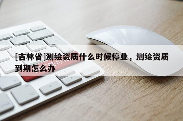 [吉林省]測繪資質什么時候停業，測繪資質到期怎么辦