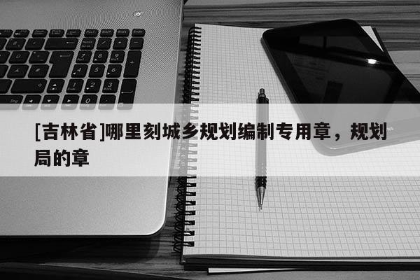[吉林省]哪里刻城鄉規劃編制專用章，規劃局的章