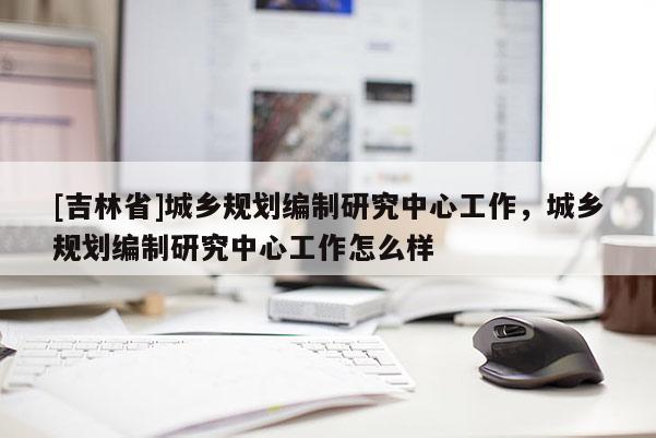 [吉林省]城鄉規劃編制研究中心工作，城鄉規劃編制研究中心工作怎么樣