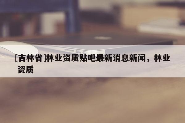 [吉林省]林業資質貼吧最新消息新聞，林業 資質