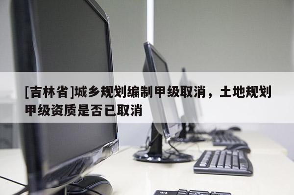 [吉林省]城鄉(xiāng)規(guī)劃編制甲級取消，土地規(guī)劃甲級資質(zhì)是否已取消