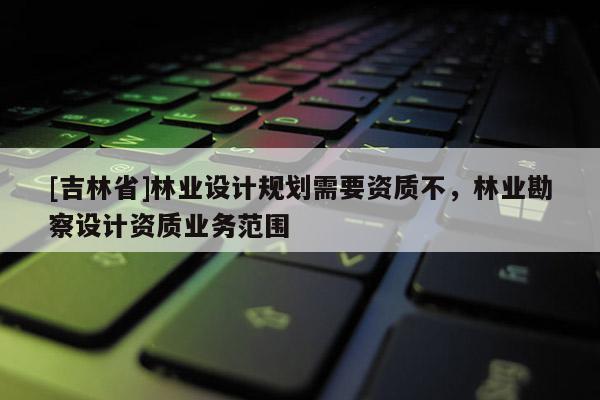 [吉林省]林業(yè)設(shè)計(jì)規(guī)劃需要資質(zhì)不，林業(yè)勘察設(shè)計(jì)資質(zhì)業(yè)務(wù)范圍
