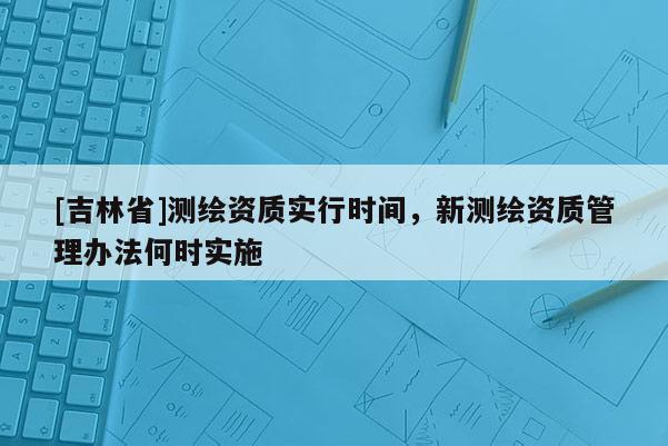 [吉林省]測繪資質實行時間，新測繪資質管理辦法何時實施