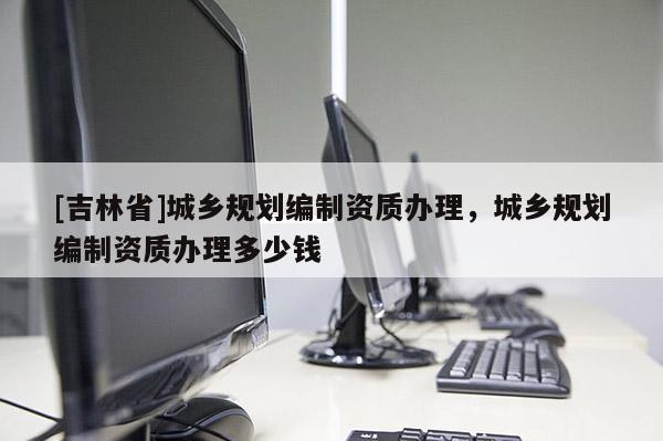 [吉林省]城鄉(xiāng)規(guī)劃編制資質(zhì)辦理，城鄉(xiāng)規(guī)劃編制資質(zhì)辦理多少錢