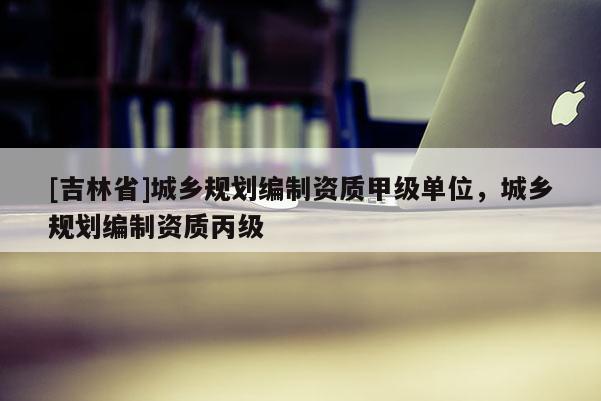 [吉林省]城鄉(xiāng)規(guī)劃編制資質(zhì)甲級(jí)單位，城鄉(xiāng)規(guī)劃編制資質(zhì)丙級(jí)