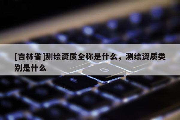[吉林省]測繪資質全稱是什么，測繪資質類別是什么