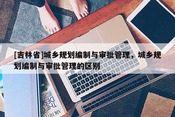 [吉林省]城鄉規劃編制與審批管理，城鄉規劃編制與審批管理的區別
