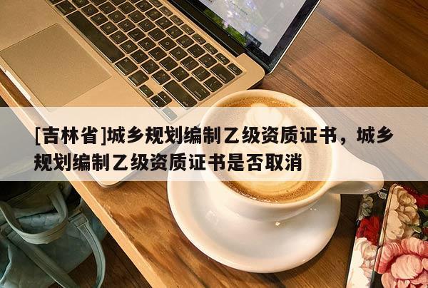 [吉林省]城鄉規劃編制乙級資質證書，城鄉規劃編制乙級資質證書是否取消