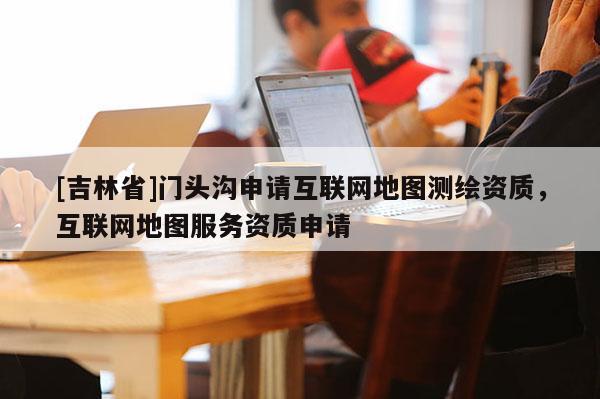 [吉林省]門頭溝申請互聯(lián)網(wǎng)地圖測繪資質(zhì)，互聯(lián)網(wǎng)地圖服務(wù)資質(zhì)申請