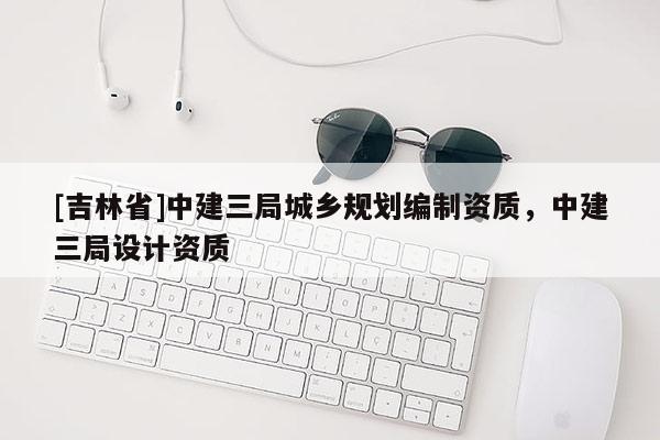 [吉林省]中建三局城鄉規劃編制資質，中建三局設計資質