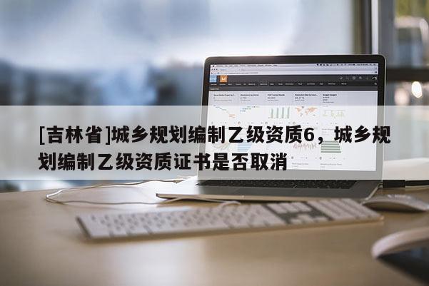 [吉林省]城鄉規劃編制乙級資質6，城鄉規劃編制乙級資質證書是否取消