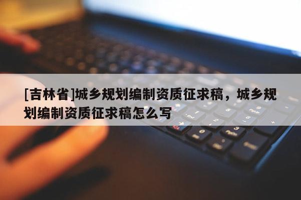 [吉林省]城鄉規劃編制資質征求稿，城鄉規劃編制資質征求稿怎么寫