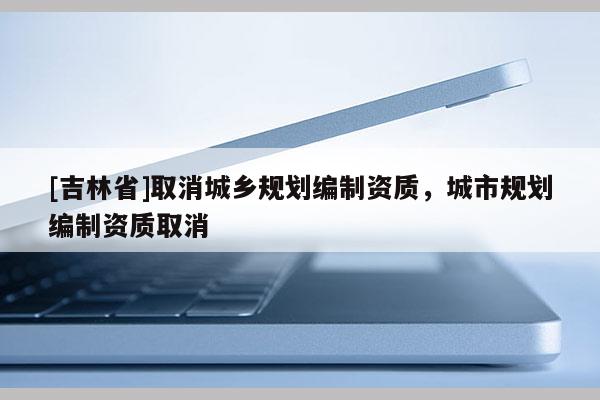 [吉林省]取消城鄉(xiāng)規(guī)劃編制資質(zhì)，城市規(guī)劃編制資質(zhì)取消