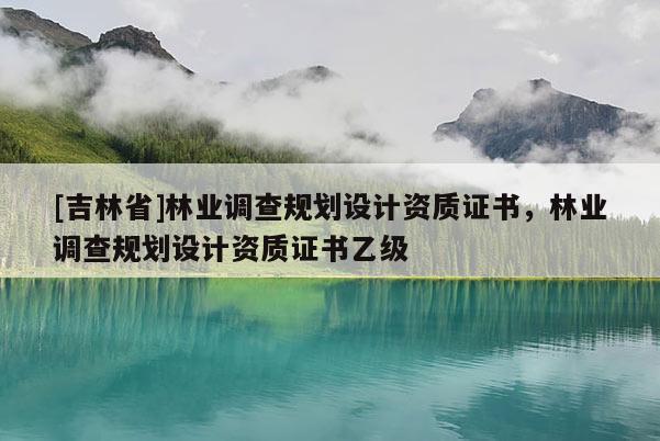 [吉林省]林業(yè)調(diào)查規(guī)劃設(shè)計資質(zhì)證書，林業(yè)調(diào)查規(guī)劃設(shè)計資質(zhì)證書乙級