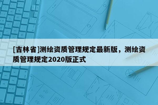 [吉林省]測繪資質管理規定最新版，測繪資質管理規定2020版正式