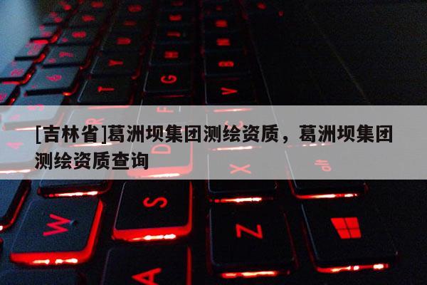 [吉林省]葛洲壩集團測繪資質，葛洲壩集團測繪資質查詢