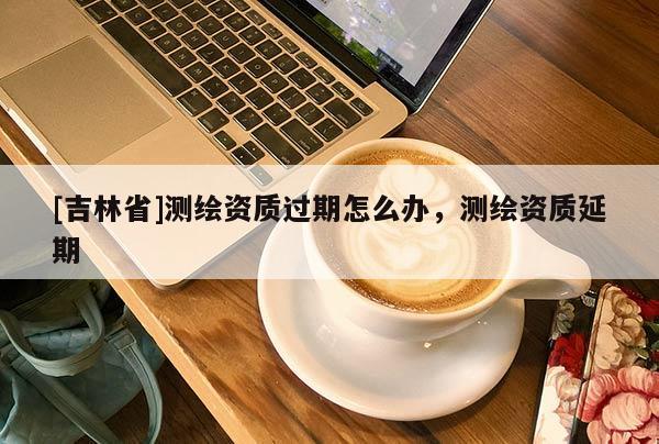[吉林省]測(cè)繪資質(zhì)過(guò)期怎么辦，測(cè)繪資質(zhì)延期