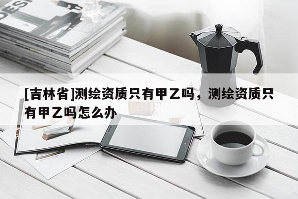 [吉林省]測繪資質只有甲乙嗎，測繪資質只有甲乙嗎怎么辦