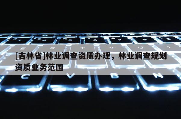 [吉林省]林業(yè)調(diào)查資質(zhì)辦理，林業(yè)調(diào)查規(guī)劃資質(zhì)業(yè)務(wù)范圍