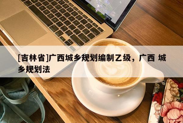 [吉林省]廣西城鄉規劃編制乙級，廣西 城鄉規劃法