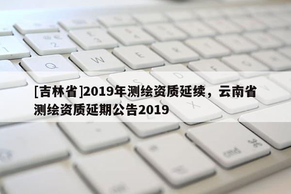 [吉林省]2019年測繪資質延續，云南省測繪資質延期公告2019