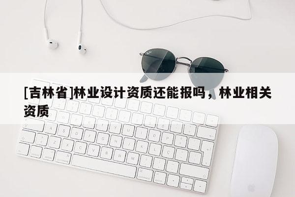 [吉林省]林業(yè)設(shè)計資質(zhì)還能報嗎，林業(yè)相關(guān)資質(zhì)