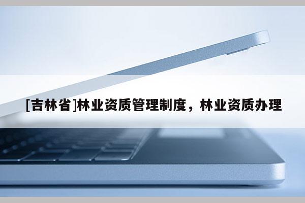 [吉林省]林業資質管理制度，林業資質辦理