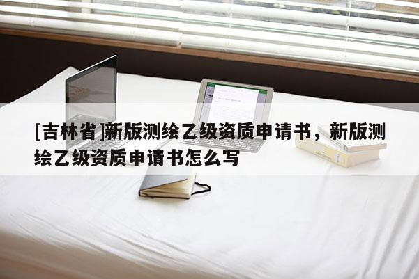 [吉林省]新版測繪乙級資質申請書，新版測繪乙級資質申請書怎么寫