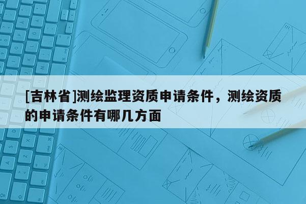 [吉林省]測繪監理資質申請條件，測繪資質的申請條件有哪幾方面