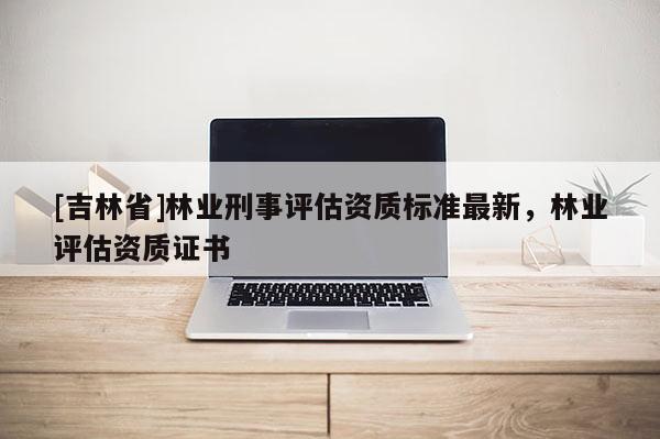 [吉林省]林業刑事評估資質標準最新，林業評估資質證書