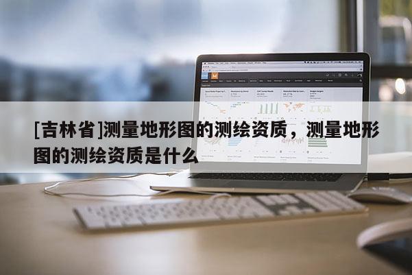 [吉林省]測量地形圖的測繪資質，測量地形圖的測繪資質是什么