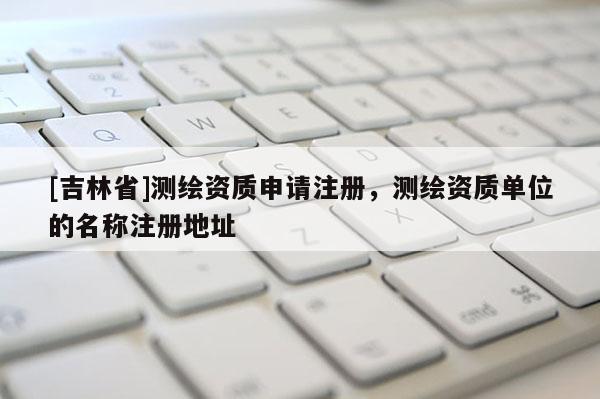 [吉林省]測繪資質(zhì)申請注冊，測繪資質(zhì)單位的名稱注冊地址