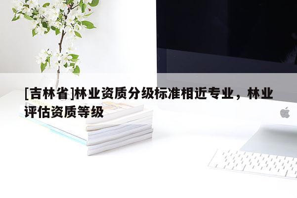 [吉林省]林業(yè)資質(zhì)分級(jí)標(biāo)準(zhǔn)相近專業(yè)，林業(yè)評(píng)估資質(zhì)等級(jí)