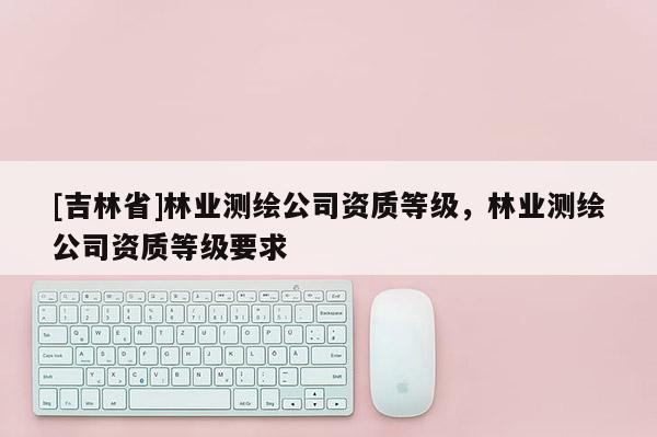 [吉林省]林業測繪公司資質等級，林業測繪公司資質等級要求