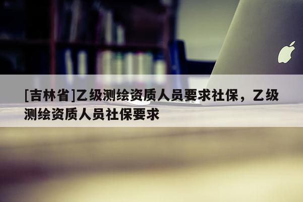 [吉林省]乙級測繪資質人員要求社保，乙級測繪資質人員社保要求