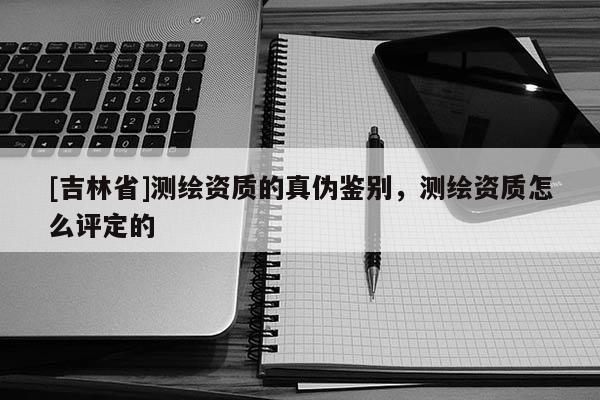 [吉林省]測繪資質的真?zhèn)舞b別，測繪資質怎么評定的