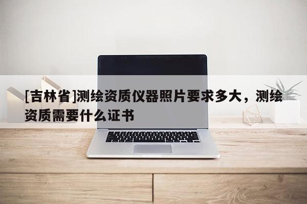 [吉林省]測繪資質儀器照片要求多大，測繪資質需要什么證書