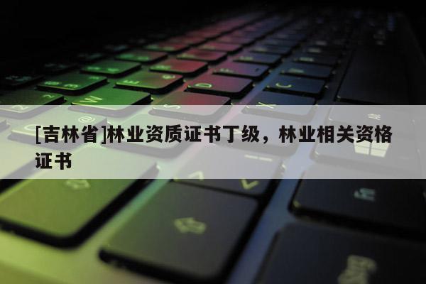 [吉林省]林業資質證書丁級，林業相關資格證書