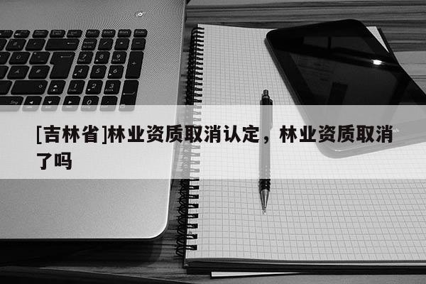 [吉林省]林業(yè)資質(zhì)取消認(rèn)定，林業(yè)資質(zhì)取消了嗎