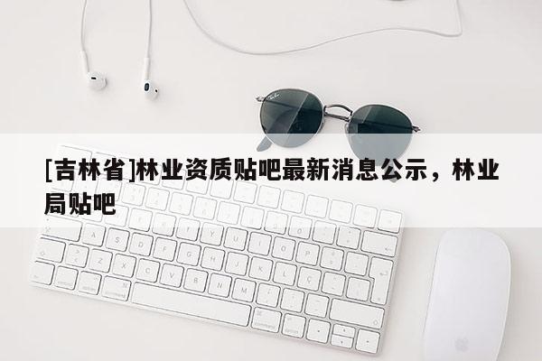 [吉林省]林業資質貼吧最新消息公示，林業局貼吧