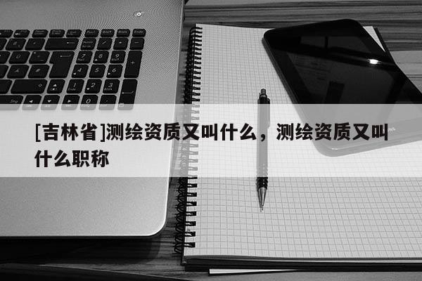 [吉林省]測繪資質又叫什么，測繪資質又叫什么職稱