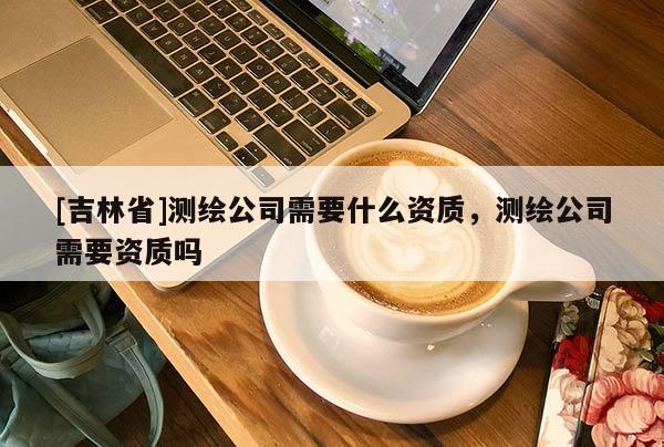 [吉林省]測繪公司需要什么資質，測繪公司需要資質嗎