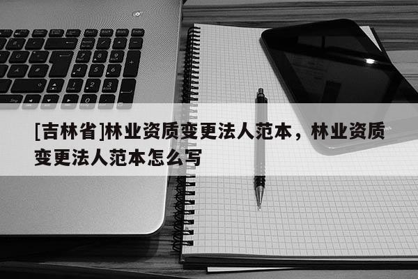 [吉林省]林業(yè)資質(zhì)變更法人范本，林業(yè)資質(zhì)變更法人范本怎么寫