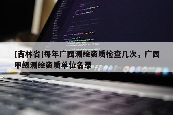 [吉林省]每年廣西測繪資質檢查幾次，廣西甲級測繪資質單位名錄