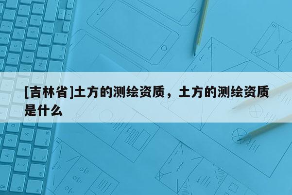 [吉林省]土方的測繪資質，土方的測繪資質是什么