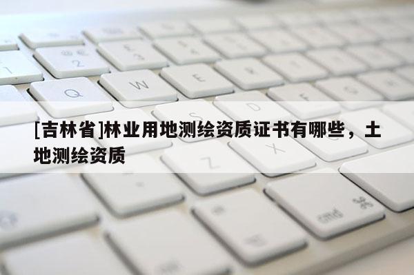 [吉林省]林業用地測繪資質證書有哪些，土地測繪資質