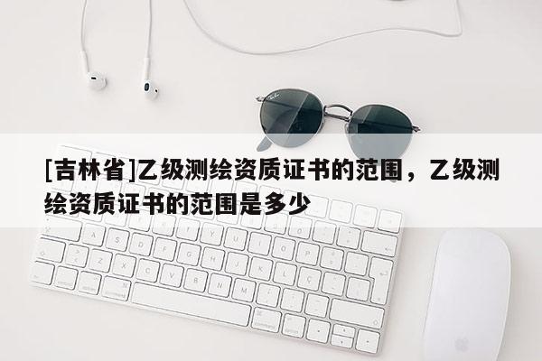 [吉林省]乙級測繪資質(zhì)證書的范圍，乙級測繪資質(zhì)證書的范圍是多少
