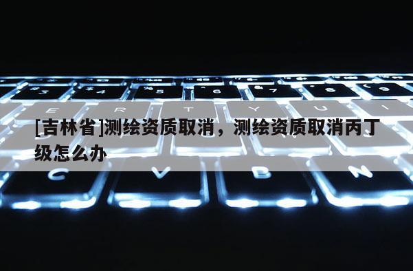 [吉林省]測(cè)繪資質(zhì)取消，測(cè)繪資質(zhì)取消丙丁級(jí)怎么辦