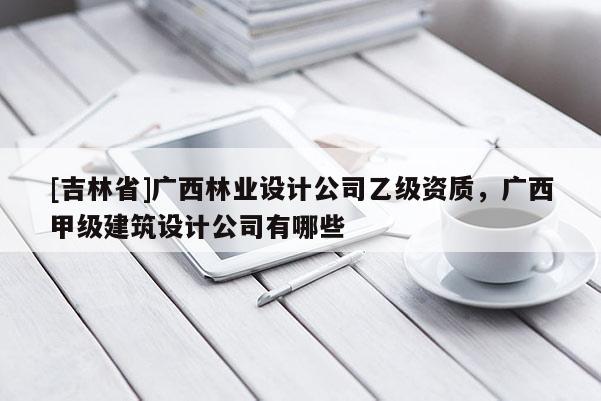 [吉林省]廣西林業設計公司乙級資質，廣西甲級建筑設計公司有哪些