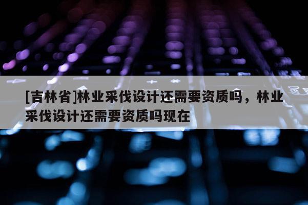 [吉林省]林業采伐設計還需要資質嗎，林業采伐設計還需要資質嗎現在